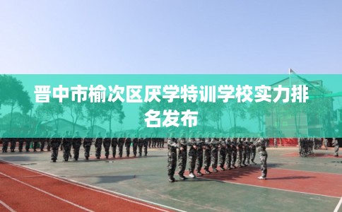晋中市榆次区厌学特训学校实力排名发布