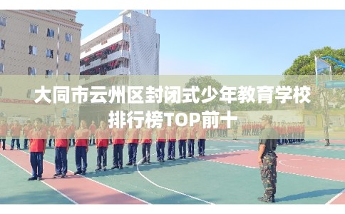 大同市云州区封闭式少年教育学校排行榜TOP前十 大同市云州区封闭式少年教育学校排行榜TOP前十