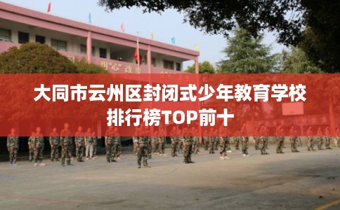 大同市云州区封闭式少年教育学校排行榜TOP前十 大同市云州区封闭式少年教育学校排行榜TOP前十