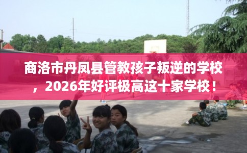 商洛市丹凤县管教孩子叛逆的学校，2026年好评极高这十家学校！
