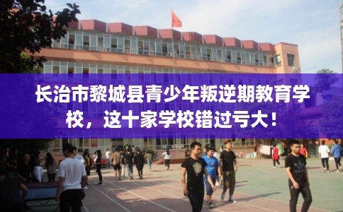 长治市黎城县青少年叛逆期教育学校，这十家学校错过亏大！