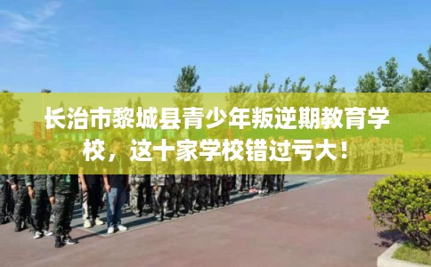 长治市黎城县青少年叛逆期教育学校，这十家学校错过亏大！