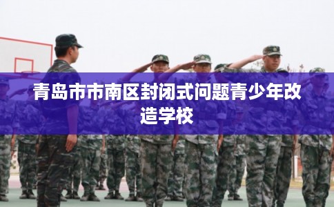青岛市市南区封闭式问题青少年改造学校 青岛市市南区封闭式问题青少年改造学校