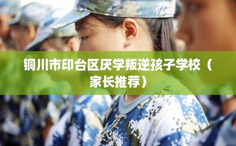铜川市印台区厌学叛逆孩子学校（家长推荐）