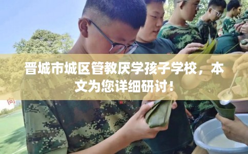 晋城市城区管教厌学孩子学校，本文为您详细研讨！