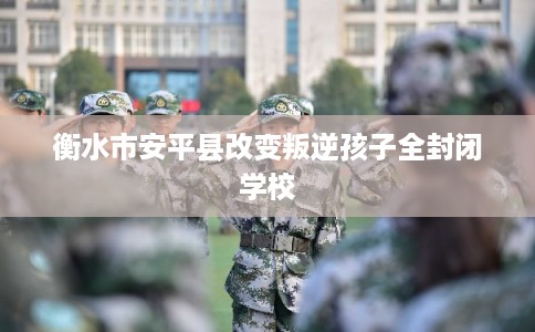 衡水市安平县改变叛逆孩子全封闭学校 衡水市安平县改变叛逆孩子全封闭学校