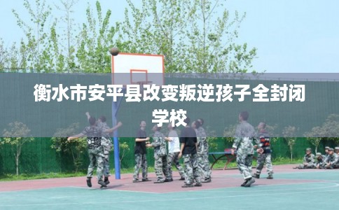 衡水市安平县改变叛逆孩子全封闭学校 衡水市安平县改变叛逆孩子全封闭学校