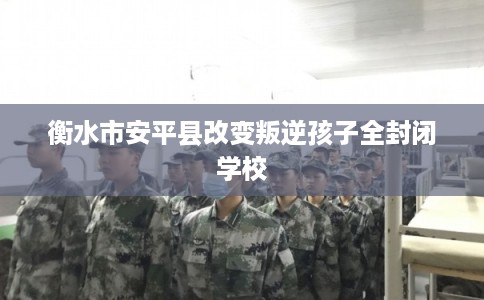 衡水市安平县改变叛逆孩子全封闭学校 衡水市安平县改变叛逆孩子全封闭学校