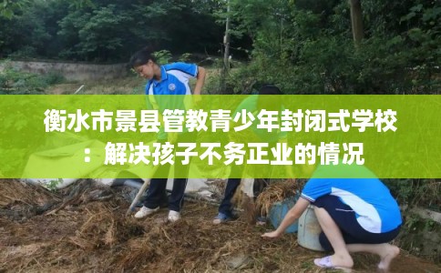 衡水市景县管教青少年封闭式学校:解决孩子不务正业的情况 衡水市景县管教青少年封闭式学校:解决孩子不务正业的情况