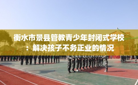 衡水市景县管教青少年封闭式学校:解决孩子不务正业的情况 衡水市景县管教青少年封闭式学校:解决孩子不务正业的情况