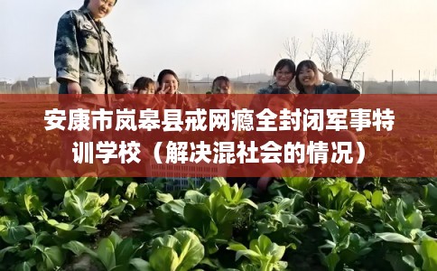 安康市岚皋县戒网瘾全封闭军事特训学校（解决混社会的情况）