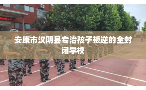 安康市汉阴县专治孩子叛逆的全封闭学校