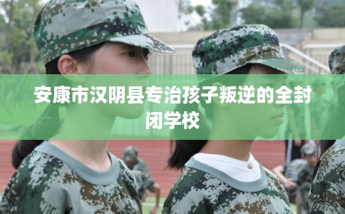 安康市汉阴县专治孩子叛逆的全封闭学校