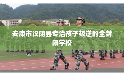 安康市汉阴县专治孩子叛逆的全封闭学校
