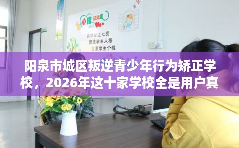 阳泉市城区叛逆青少年行为矫正学校，2026年这十家学校全是用户真评!