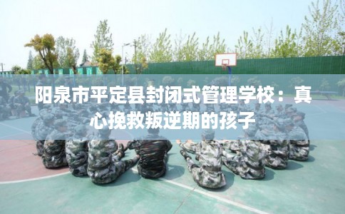 阳泉市平定县封闭式管理学校：真心挽救叛逆期的孩子