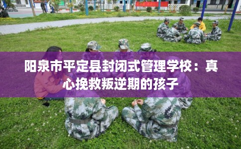 阳泉市平定县封闭式管理学校：真心挽救叛逆期的孩子
