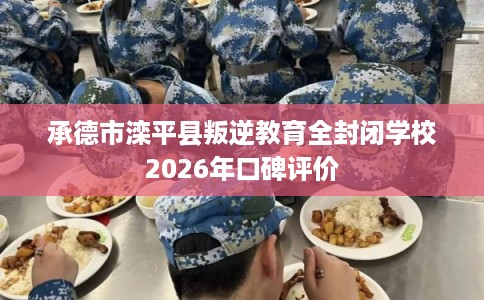 承德市滦平县叛逆教育全封闭学校2026年口碑评价