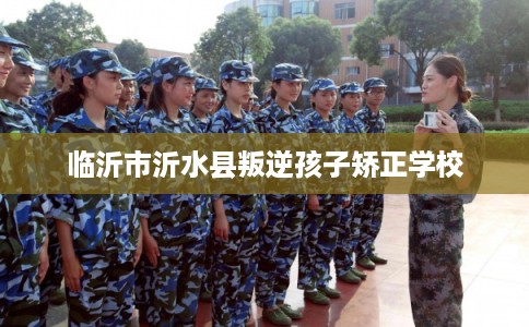 临沂市沂水县叛逆孩子矫正学校 临沂市沂水县叛逆孩子矫正学校