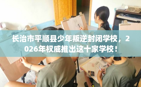 长治市平顺县少年叛逆封闭学校,2026年权威推出这十家学校! 长治市平顺县少年叛逆封闭学校,2026年权威推出这十家学校!