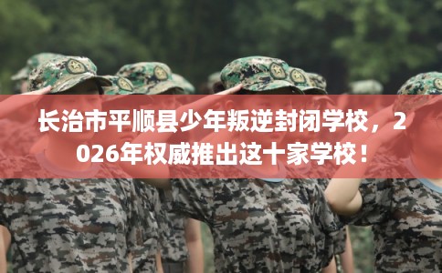长治市平顺县少年叛逆封闭学校,2026年权威推出这十家学校! 长治市平顺县少年叛逆封闭学校,2026年权威推出这十家学校!