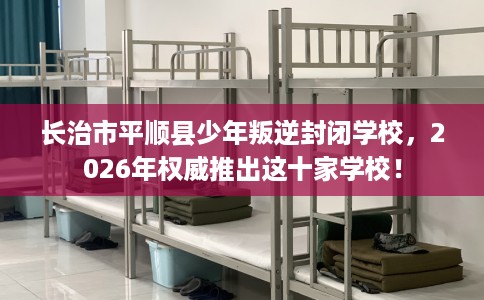 长治市平顺县少年叛逆封闭学校,2026年权威推出这十家学校! 长治市平顺县少年叛逆封闭学校,2026年权威推出这十家学校!