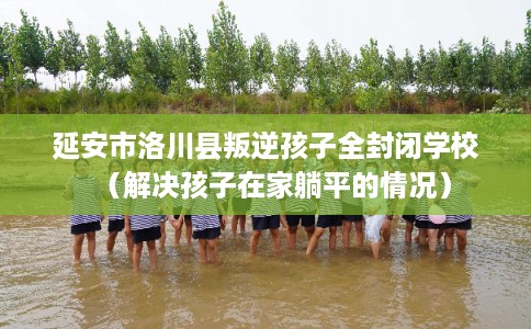 延安市洛川县叛逆孩子全封闭学校（解决孩子在家躺平的情况）