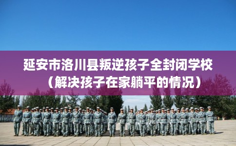 延安市洛川县叛逆孩子全封闭学校（解决孩子在家躺平的情况）
