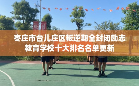 枣庄市台儿庄区叛逆期全封闭励志教育学校十大排名名单更新