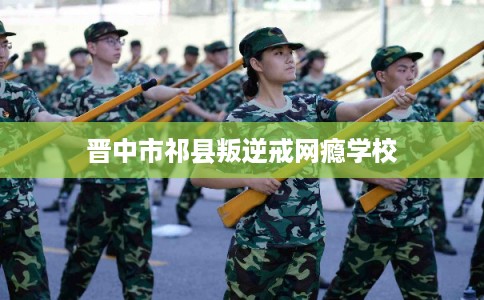 晋中市祁县叛逆戒网瘾学校 晋中市祁县叛逆戒网瘾学校