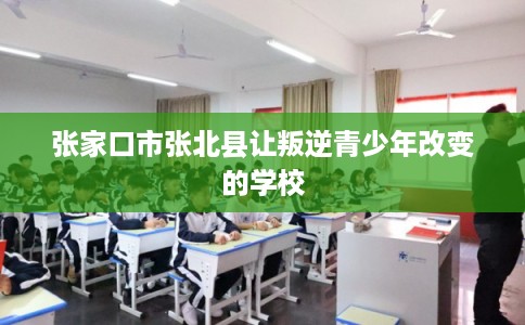 张家口市张北县让叛逆青少年改变的学校 张家口市张北县让叛逆青少年改变的学校