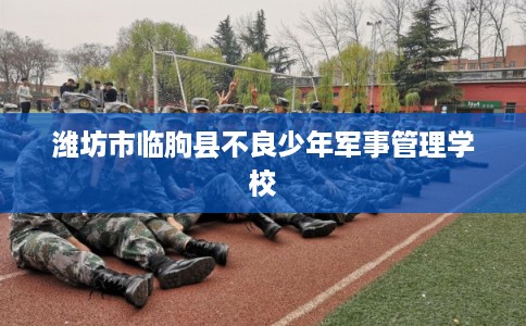 潍坊市临朐县不良少年军事管理学校 潍坊市临朐县不良少年军事管理学校
