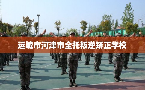 运城市河津市全托叛逆矫正学校
