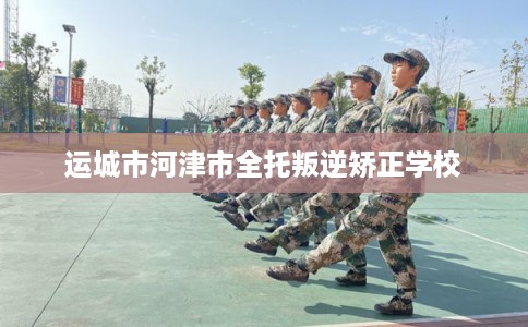 运城市河津市全托叛逆矫正学校