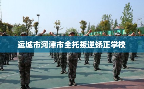 运城市河津市全托叛逆矫正学校