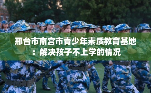 邢台市南宫市青少年素质教育基地:解决孩子不上学的情况 邢台市南宫市青少年素质教育基地:解决孩子不上学的情况