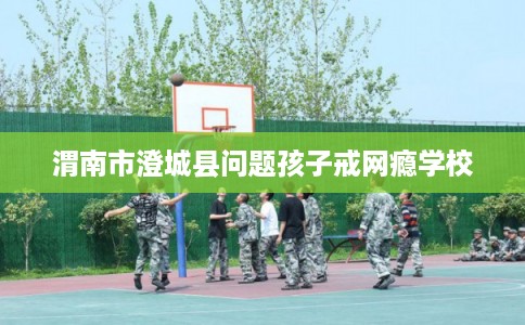 渭南市澄城县问题孩子戒网瘾学校