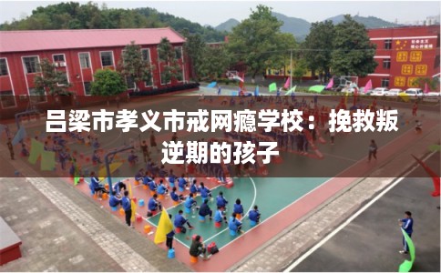 吕梁市孝义市戒网瘾学校：挽救叛逆期的孩子