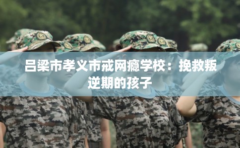 吕梁市孝义市戒网瘾学校：挽救叛逆期的孩子