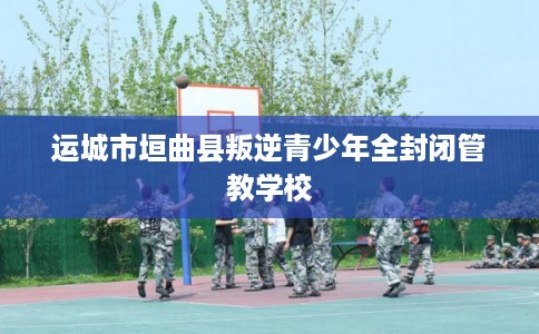运城市垣曲县叛逆青少年全封闭管教学校 运城市垣曲县叛逆青少年全封闭管教学校
