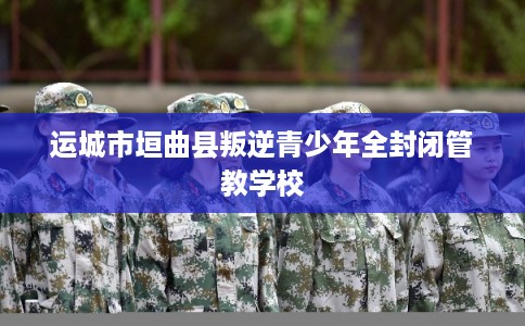 运城市垣曲县叛逆青少年全封闭管教学校