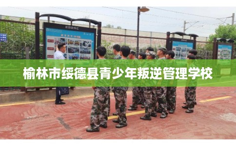 榆林市绥德县青少年叛逆管理学校