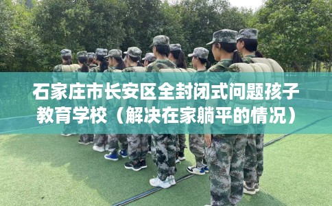 石家庄市长安区全封闭式问题孩子教育学校(解决在家躺平的情况) 石家庄市长安区全封闭式问题孩子教育学校(解决在家躺平的情况)