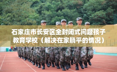 石家庄市长安区全封闭式问题孩子教育学校(解决在家躺平的情况) 石家庄市长安区全封闭式问题孩子教育学校(解决在家躺平的情况)
