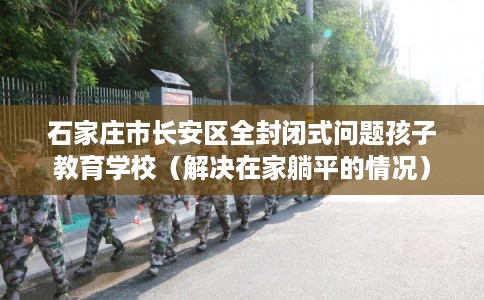 石家庄市长安区全封闭式问题孩子教育学校(解决在家躺平的情况) 石家庄市长安区全封闭式问题孩子教育学校(解决在家躺平的情况)