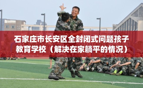 石家庄市长安区全封闭式问题孩子教育学校（解决在家躺平的情况）