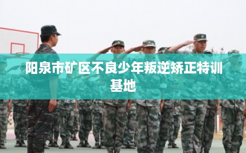 阳泉市矿区不良少年叛逆矫正特训基地