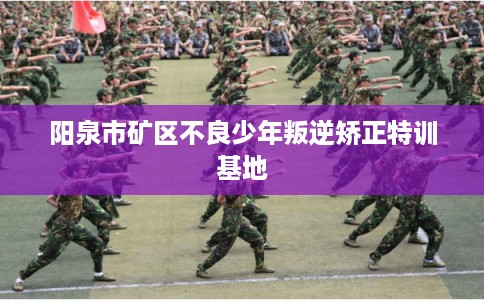 阳泉市矿区不良少年叛逆矫正特训基地
