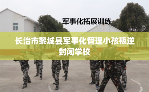 长治市黎城县军事化管理小孩叛逆封闭学校