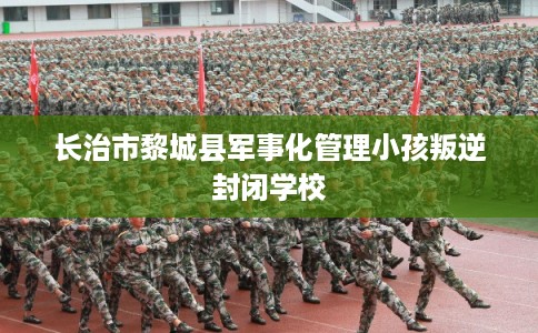 长治市黎城县军事化管理小孩叛逆封闭学校